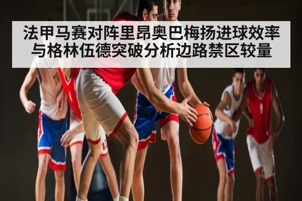 法甲马赛对阵里昂奥巴梅扬进球效率与格林伍德突破分析边路禁区较量