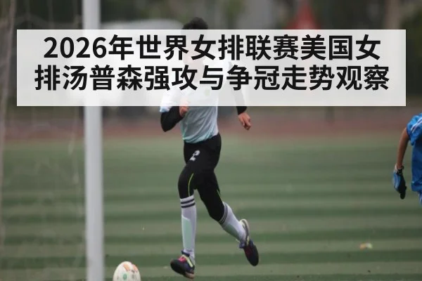 2026年世界女排联赛美国女排汤普森强攻与争冠走势观察